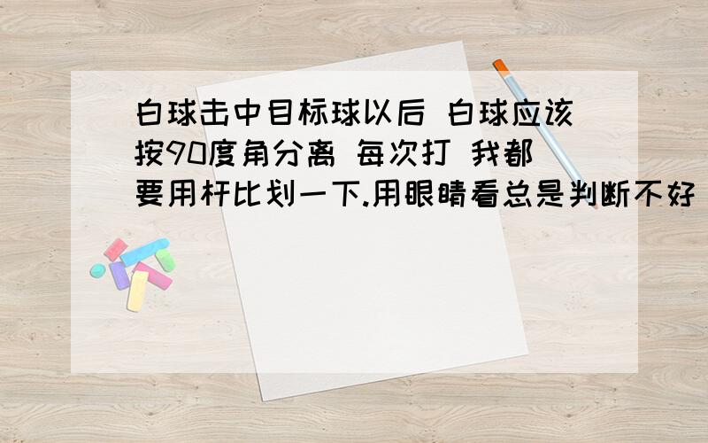 白球击中目标球以后 白球应该按90度角分离 每次打 我都要用杆比划一下.用眼睛看总是判断不好 白球的去向有什么办法可以 不用杆比划 用眼睛看就能判断好的方法啊