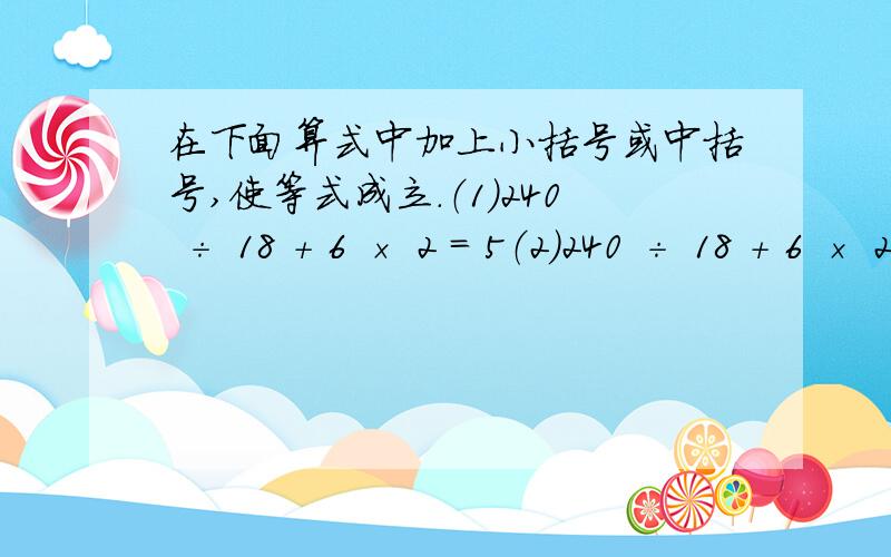 在下面算式中加上小括号或中括号,使等式成立.（1）240 ÷ 18 ＋ 6 × 2 ＝ 5（2）240 ÷ 18 ＋ 6 × 2 ＝ 8（3）280 ÷ 9 ＋ 5 × 5 ＝ 100（4）280 ÷ 9 ＋ 5 × 5 ＝ 4