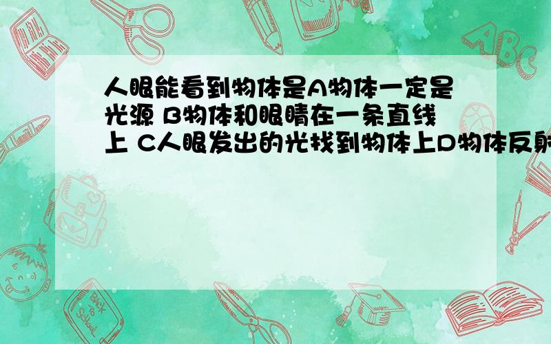 人眼能看到物体是A物体一定是光源 B物体和眼睛在一条直线上 C人眼发出的光找到物体上D物体反射的光进入人眼睛里