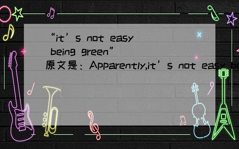 “it’s not easy being green” 原文是：Apparently,it’s not easy being green,for humans either.