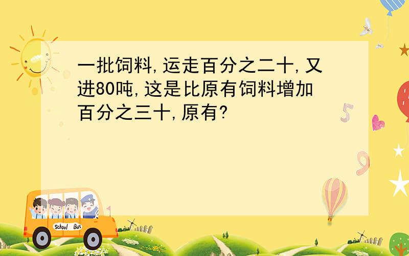 一批饲料,运走百分之二十,又进80吨,这是比原有饲料增加百分之三十,原有?