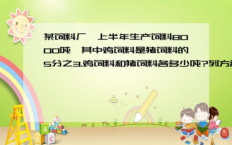 某饲料厂,上半年生产饲料8000吨,其中鸡饲料是猪饲料的5分之3.鸡饲料和猪饲料各多少吨?列方程解