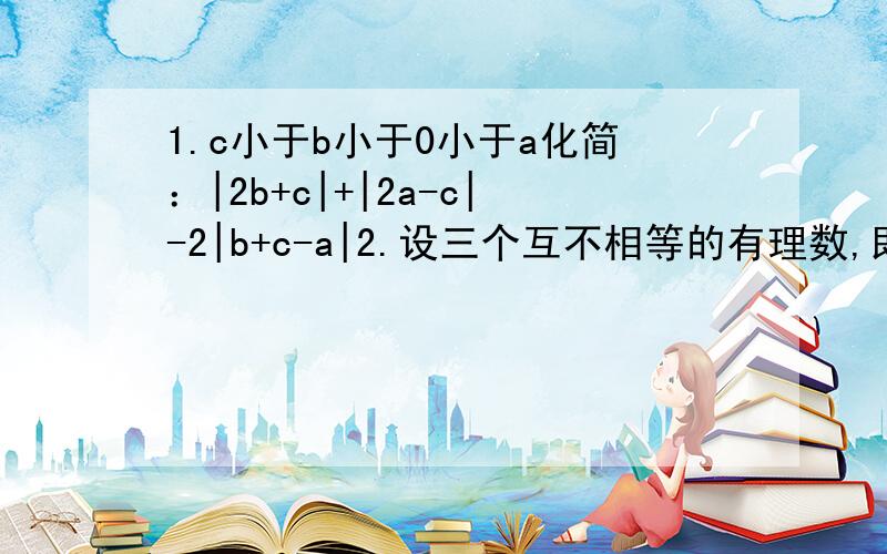 1.c小于b小于0小于a化简：|2b+c|+|2a-c|-2|b+c-a|2.设三个互不相等的有理数,即可分别表示为1,a+b,a的形式,又可分别表示为0,b/a,b的形式,求a^2010+b^2009的值1.中2a-c小于0