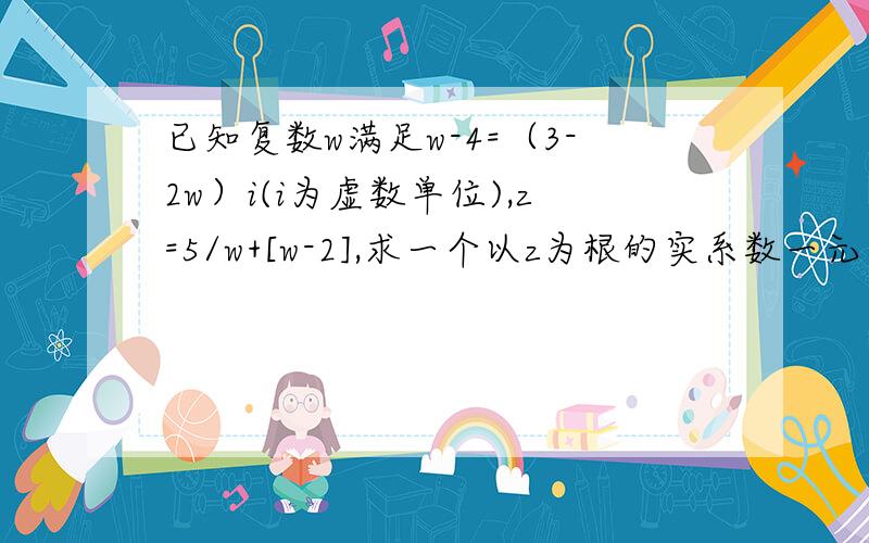 已知复数w满足w-4=（3-2w）i(i为虚数单位),z=5/w+[w-2],求一个以z为根的实系数一元二次方程[w-2]是复数大小的意思,解释一下“求一个以z为根的实系数一元二次方程”是什么意思?