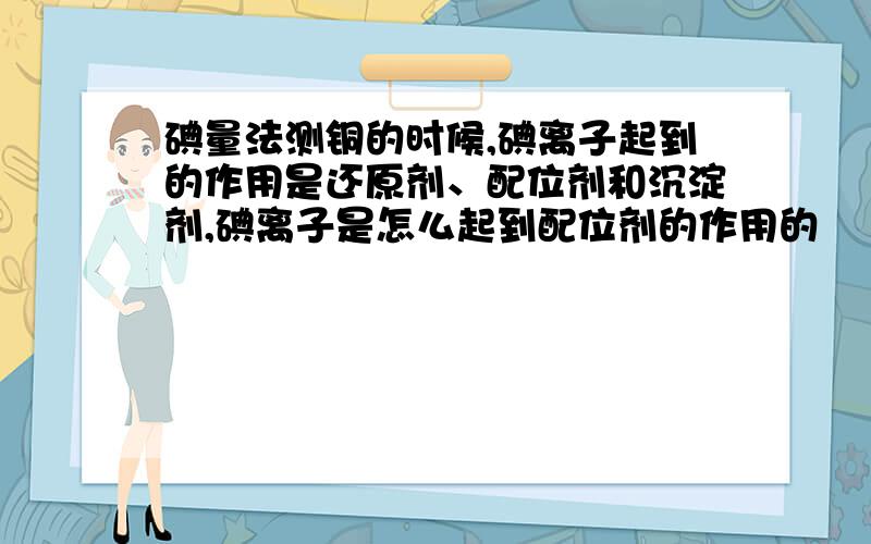 碘量法测铜的时候,碘离子起到的作用是还原剂、配位剂和沉淀剂,碘离子是怎么起到配位剂的作用的