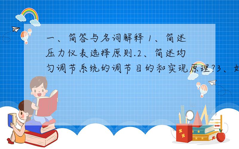 一、简答与名词解释 1、简述压力仪表选择原则.2、简述均匀调节系统的调节目的和实现原理?3、如何评价