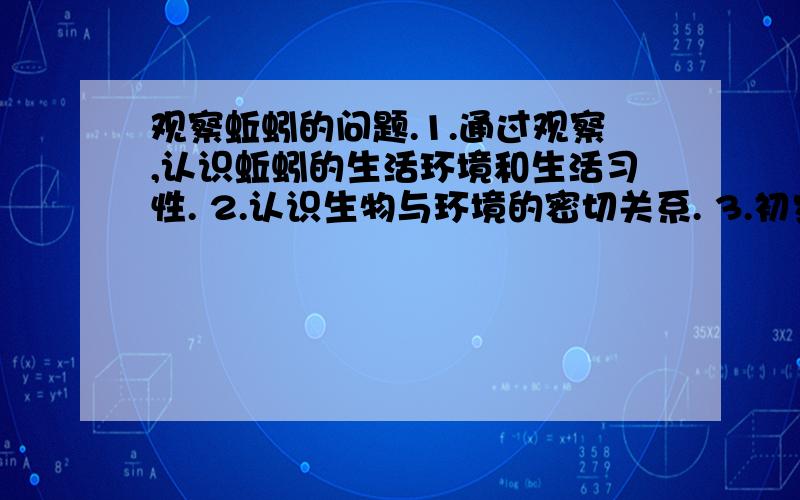 观察蚯蚓的问题.1.通过观察,认识蚯蚓的生活环境和生活习性. 2.认识生物与环境的密切关系. 3.初步学会观察生物的方法. 4.培养合作的技能,对集体合作的意义有所体验. 5.培养交流的技能.