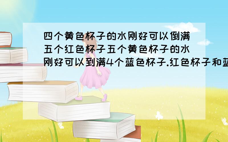 四个黄色杯子的水刚好可以倒满五个红色杯子五个黄色杯子的水刚好可以到满4个蓝色杯子.红色杯子和蓝色子相比,谁的容量大,为什么?