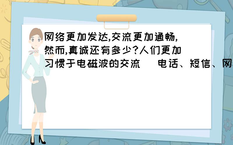 网络更加发达,交流更加通畅,然而,真诚还有多少?人们更加习惯于电磁波的交流（ 电话、短信、网络等）然而,电话看不到表情,视频闻不到气息……我们与陌生人谈心,却和身边的人隔着一层