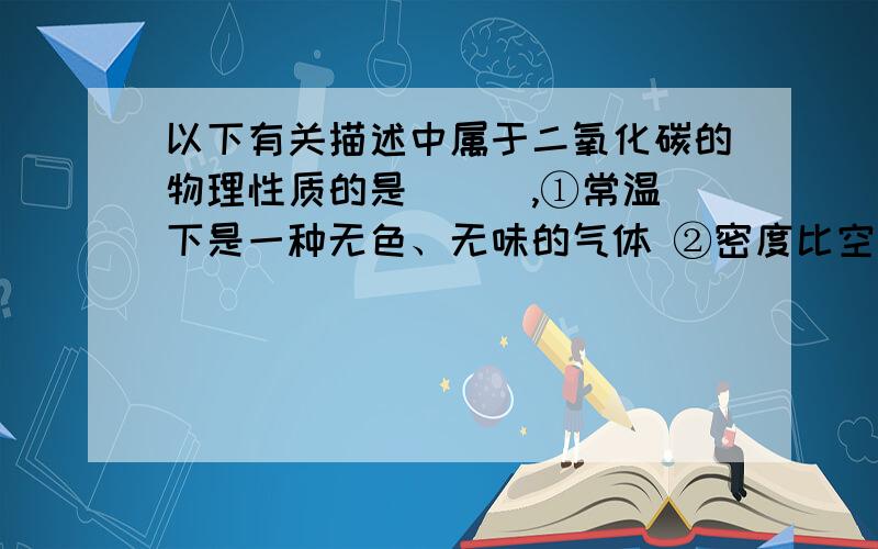 以下有关描述中属于二氧化碳的物理性质的是（ ） ,①常温下是一种无色、无味的气体 ②密度比空气大 ③可溶于水（体积比1：1） ④部分与水反应生成碳酸 ⑤可以使澄清石灰水变浑浊 ⑥二