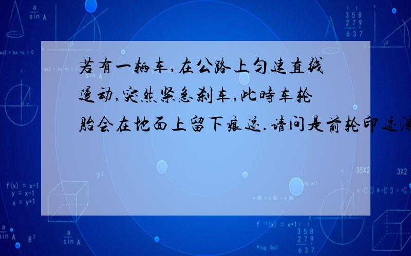 若有一辆车,在公路上匀速直线运动,突然紧急刹车,此时车轮胎会在地面上留下痕迹.请问是前轮印迹深,还是后轮?还是一样?