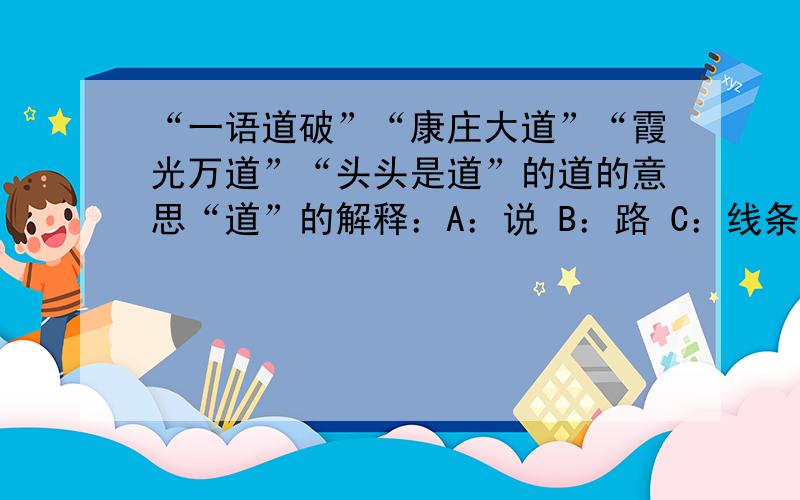 “一语道破”“康庄大道”“霞光万道”“头头是道”的道的意思“道”的解释：A：说 B：路 C：线条 D：方向 E：道理