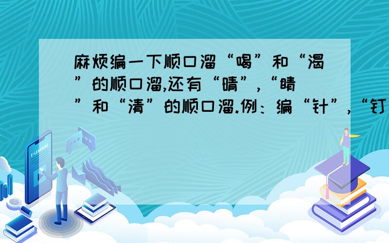 麻烦编一下顺口溜“喝”和“渴”的顺口溜,还有“晴”,“睛”和“清”的顺口溜.例：编“针”,“钉”的顺口溜针里有钉,钉里有针,修凳用钉不用针,补衣用针不用钉.