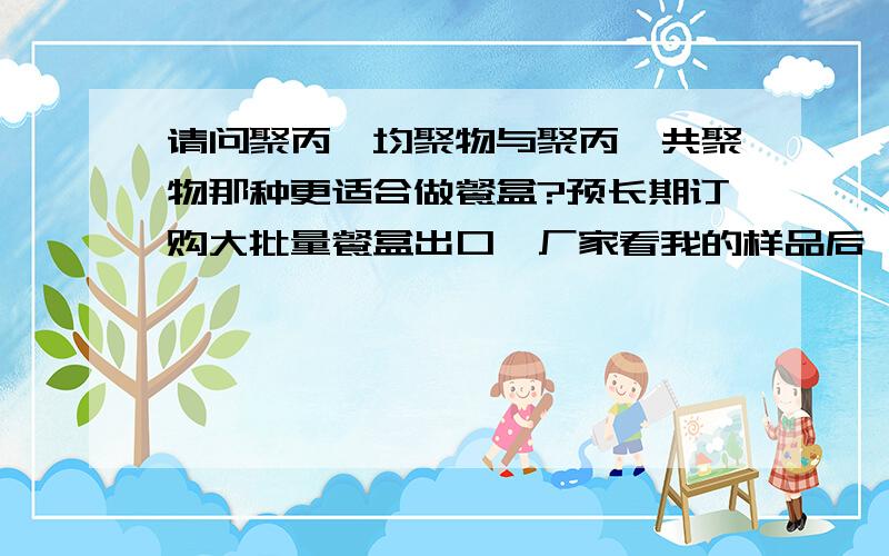 请问聚丙烯均聚物与聚丙烯共聚物那种更适合做餐盒?预长期订购大批量餐盒出口,厂家看我的样品后,建议我用聚丙烯共聚物,大但是成本高!理由是聚丙烯共聚物在低温下比聚丙烯均聚物耐冲