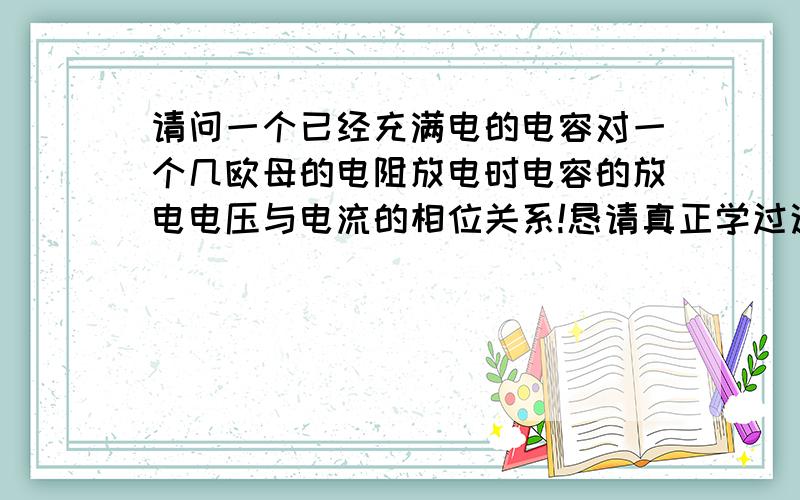 请问一个已经充满电的电容对一个几欧母的电阻放电时电容的放电电压与电流的相位关系!恳请真正学过这项知识的高手解答,