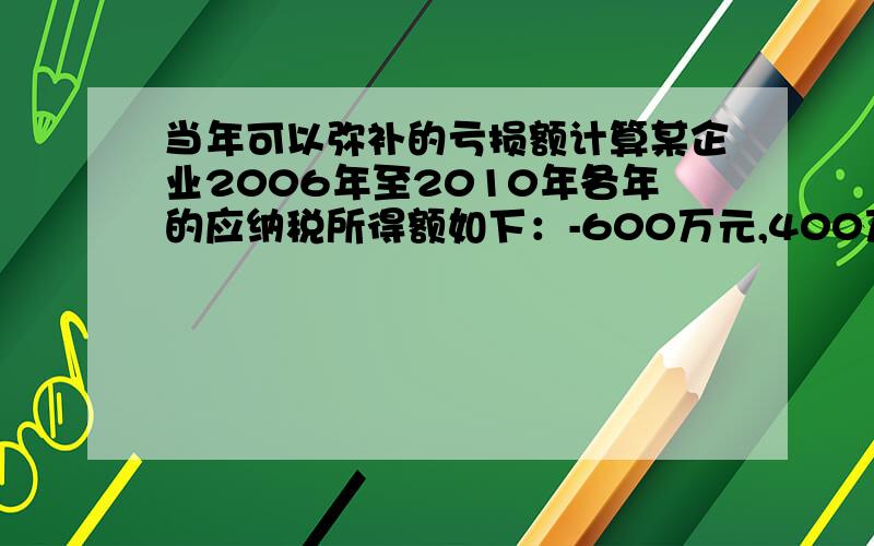 当年可以弥补的亏损额计算某企业2006年至2010年各年的应纳税所得额如下：-600万元,400万元,-500万元,200万元,-300万元.如果该企业2011年纳税调整后的所得额是700万元,则当年可以弥补的亏损额是