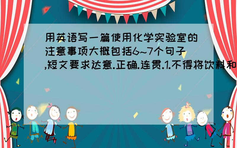 用英语写一篇使用化学实验室的注意事项大概包括6~7个句子,短文要求达意.正确.连贯.1.不得将饮料和事物带入化学实验室,.实验室内禁止吸烟 2.请保持室内卫生.3.废纸请扔进废纸篓里.4.未经