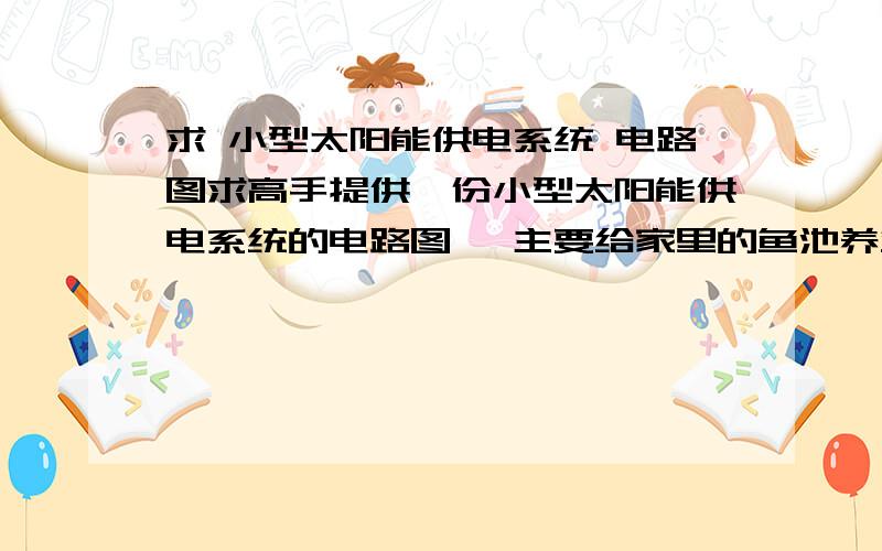 求 小型太阳能供电系统 电路图求高手提供一份小型太阳能供电系统的电路图, 主要给家里的鱼池养鱼省电用,要求220V直流输出大概就是：太阳能电板——电池——直流输出,中间还需要加些什