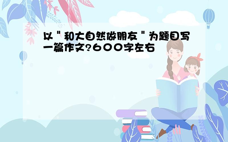 以＂和大自然做朋友＂为题目写一篇作文?６００字左右