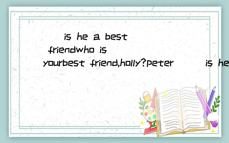 ()is he a best friendwho is yourbest friend,holly?peter () is he a good friend?because he likes the same thing as i do