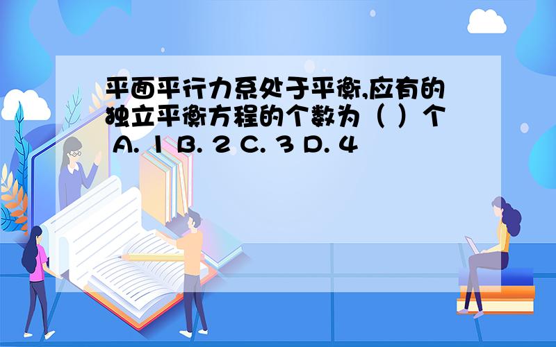 平面平行力系处于平衡,应有的独立平衡方程的个数为（ ）个 A. 1 B. 2 C. 3 D. 4