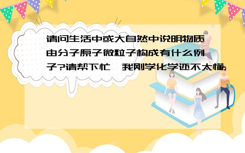 请问生活中或大自然中说明物质由分子原子微粒子构成有什么例子?请帮下忙,我刚学化学还不太懂.