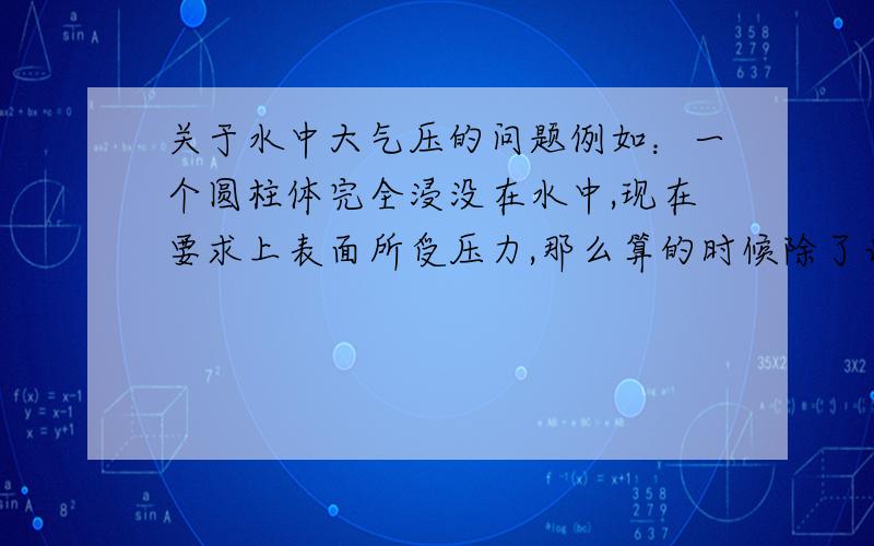 关于水中大气压的问题例如：一个圆柱体完全浸没在水中,现在要求上表面所受压力,那么算的时候除了计算水压,是否还要加上大气压乘以上表面面积?请给位指教,万分感谢!