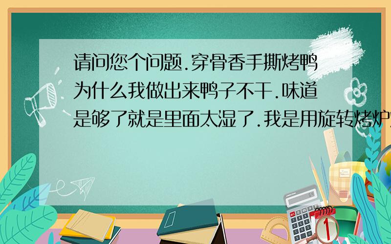 请问您个问题.穿骨香手撕烤鸭为什么我做出来鸭子不干.味道是够了就是里面太湿了.我是用旋转烤炉烤的.先大水250烤20分钟,在用小火烤1个小时半,在烤鸭背先用230烤20分钟,在小火40分钟.但里