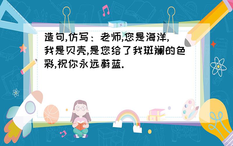 造句,仿写：老师,您是海洋,我是贝壳,是您给了我斑斓的色彩,祝你永远蔚蓝.