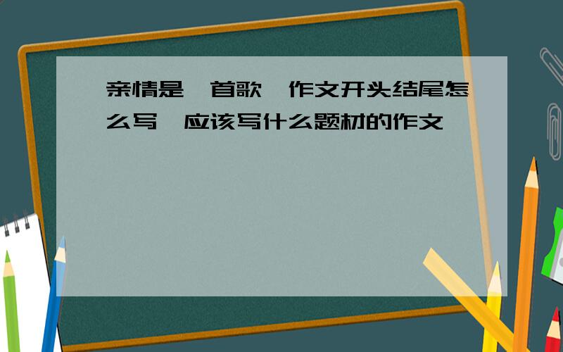 亲情是一首歌,作文开头结尾怎么写,应该写什么题材的作文