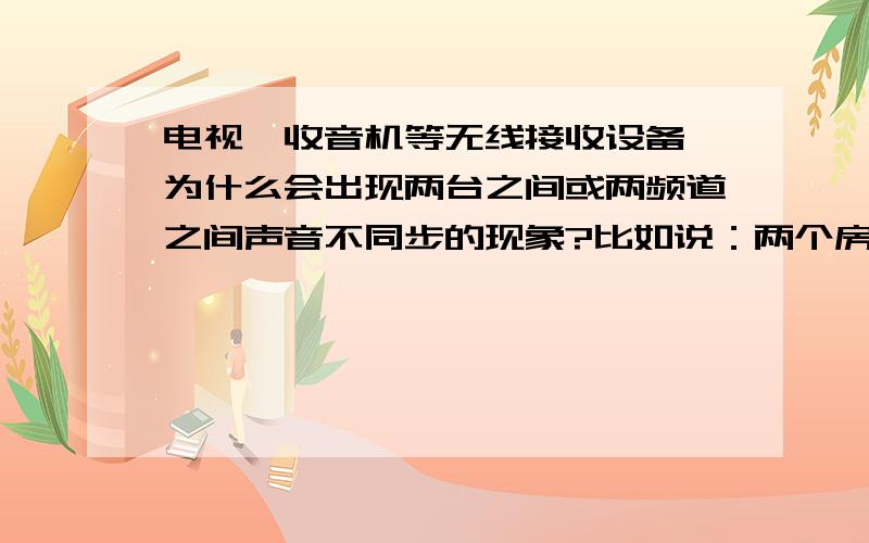 电视、收音机等无线接收设备,为什么会出现两台之间或两频道之间声音不同步的现象?比如说：两个房间里的两台电视机都在看同一个电视台,居然会声音一个前几秒,一个后几秒再比如同一台