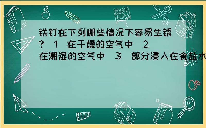 铁钉在下列哪些情况下容易生锈?（1）在干燥的空气中（2）在潮湿的空气中（3）部分浸入在食盐水中（4）浸没在植物油中