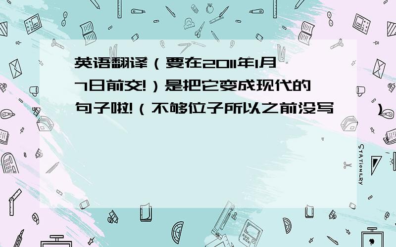 英语翻译（要在2011年1月7日前交!）是把它变成现代的句子啦!（不够位子所以之前没写……）