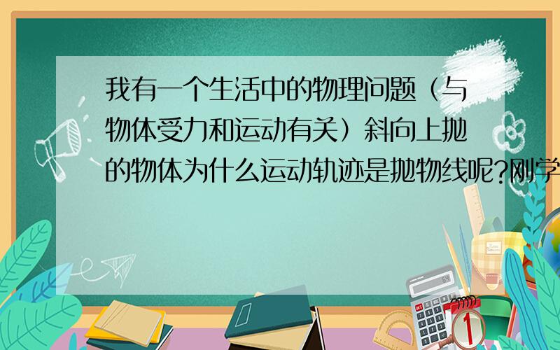 我有一个生活中的物理问题（与物体受力和运动有关）斜向上抛的物体为什么运动轨迹是抛物线呢?刚学了高一物理物体受力一章,我想知道物体被斜向上抛时似乎只受重力和空气阻力,但为什