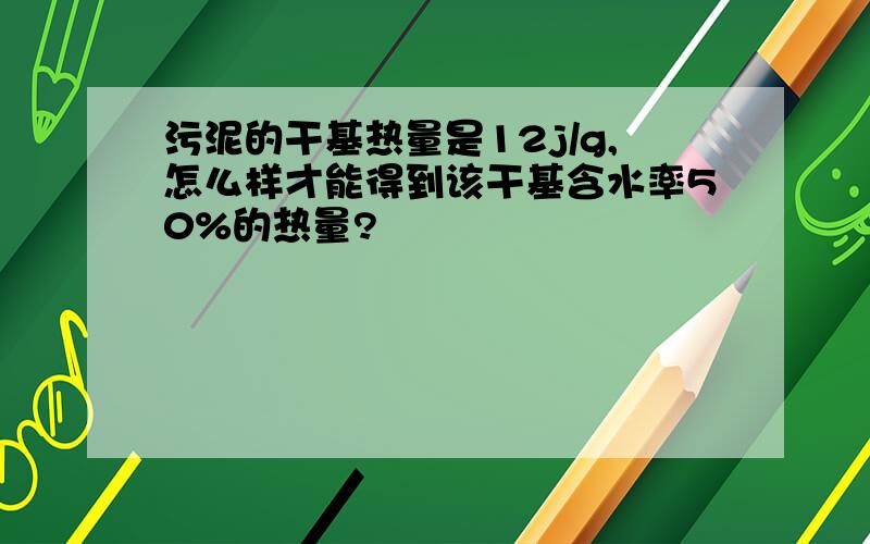 污泥的干基热量是12j/g,怎么样才能得到该干基含水率50%的热量?