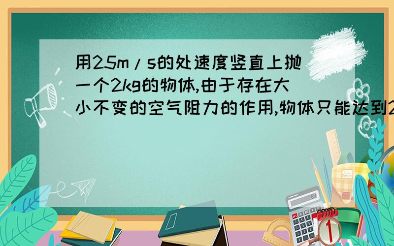 用25m/s的处速度竖直上抛一个2kg的物体,由于存在大小不变的空气阻力的作用,物体只能达到25m的高度.求：(1)物体在上升过程中的加速度大小；(2)物体所受空气阻力的大小；(3)物体自抛出后经