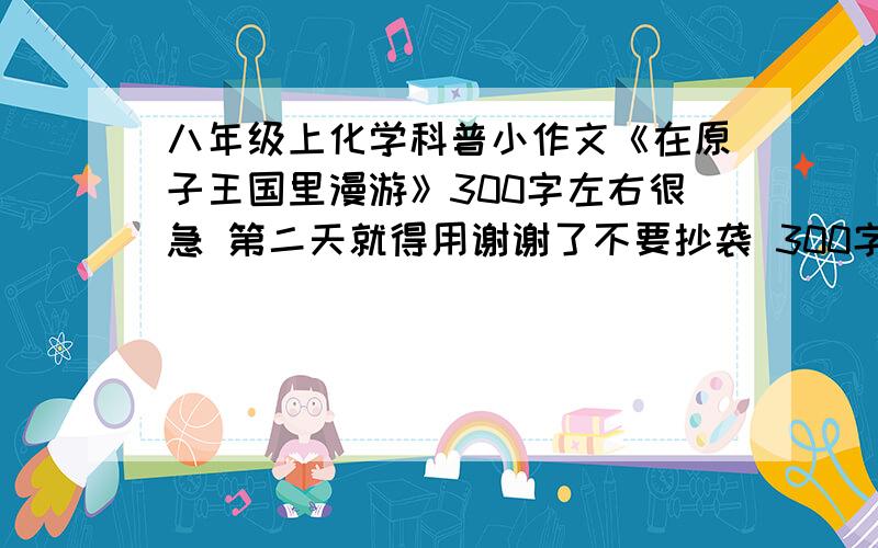 八年级上化学科普小作文《在原子王国里漫游》300字左右很急 第二天就得用谢谢了不要抄袭 300字 一楼你抄袭 你还转人家的帖子也不标参考资料