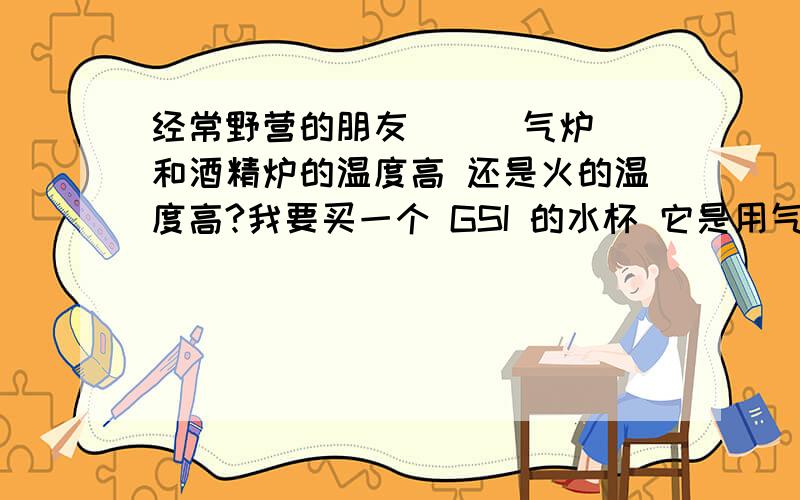 经常野营的朋友 ` `气炉 和酒精炉的温度高 还是火的温度高?我要买一个 GSI 的水杯 它是用气炉或者 酒精炉的 ` 我想知道 放到火上烧水 会不会给烧坏了?