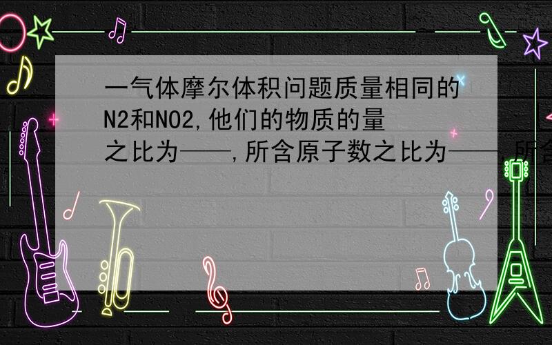 一气体摩尔体积问题质量相同的N2和NO2,他们的物质的量之比为——,所含原子数之比为——,所含氮原子数之比为——相同条件下体积之比为——详细解答