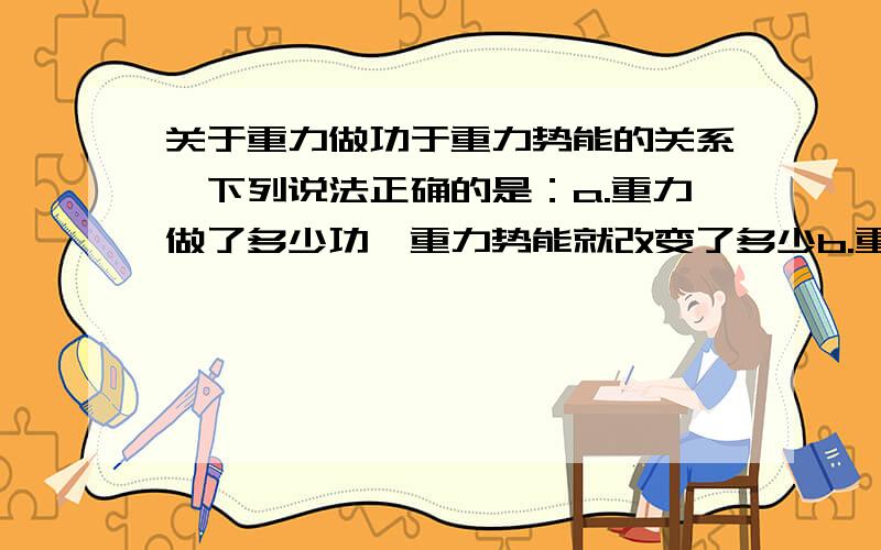 关于重力做功于重力势能的关系,下列说法正确的是：a.重力做了多少功,重力势能就改变了多少b.重力做正功,重力势能增加c.重力做负功,重力势能减小d.重力不做功,其他力做功重力势能也可以