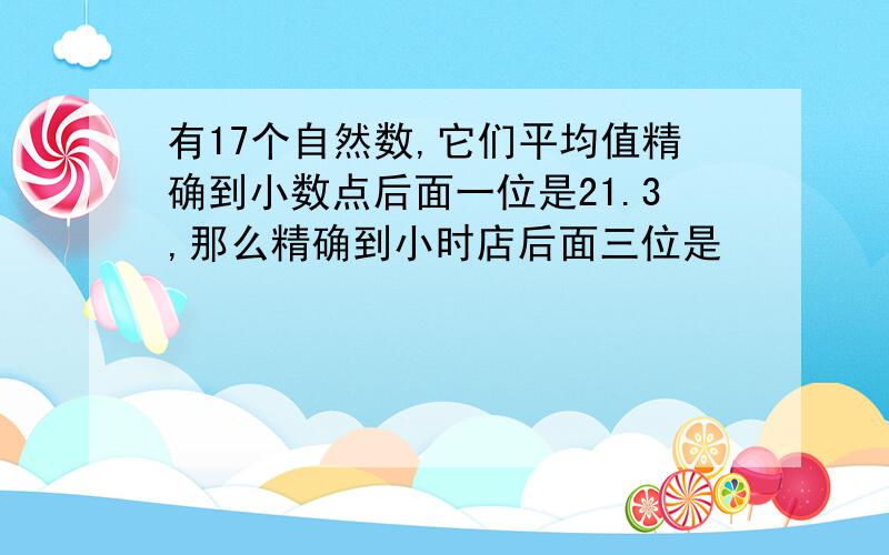 有17个自然数,它们平均值精确到小数点后面一位是21.3,那么精确到小时店后面三位是