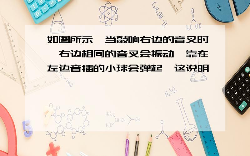 如图所示,当敲响右边的音叉时,右边相同的音叉会振动,靠在左边音插的小球会弹起,这说明