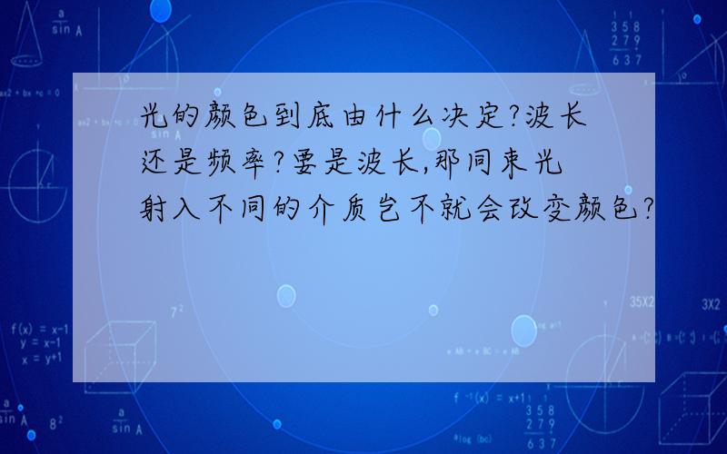 光的颜色到底由什么决定?波长还是频率?要是波长,那同束光射入不同的介质岂不就会改变颜色?