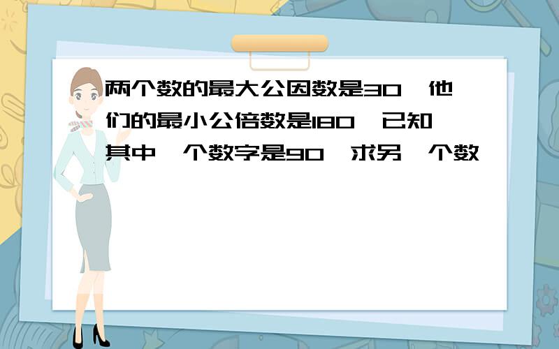 两个数的最大公因数是30,他们的最小公倍数是180,已知其中一个数字是90,求另一个数