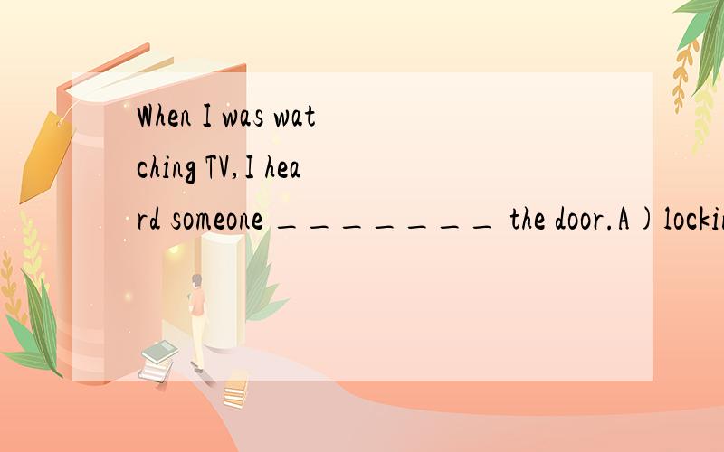 When I was watching TV,I heard someone _______ the door.A)locking B)to lockC)lockedD)being locking