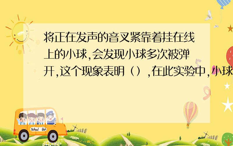 将正在发声的音叉紧靠着挂在线上的小球,会发现小球多次被弹开,这个现象表明（）,在此实验中,小球的作用是（）,如果加大力度敲音叉,据发生的现象,你有可得出什么结论?