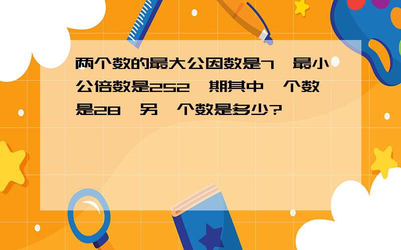 两个数的最大公因数是7,最小公倍数是252,期其中一个数是28,另一个数是多少?