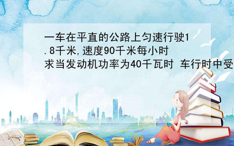 一车在平直的公路上匀速行驶1.8千米,速度90千米每小时求当发动机功率为40千瓦时 车行时中受的阻力?