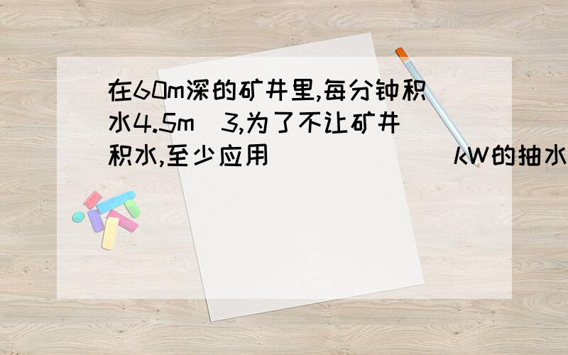 在60m深的矿井里,每分钟积水4.5m^3,为了不让矿井积水,至少应用_______kW的抽水机抽水（g取10N/kg）