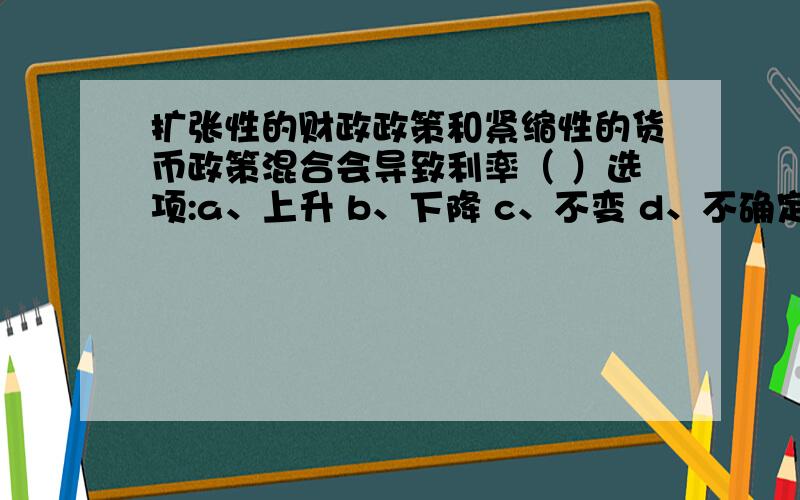 扩张性的财政政策和紧缩性的货币政策混合会导致利率（ ）选项:a、上升 b、下降 c、不变 d、不确定